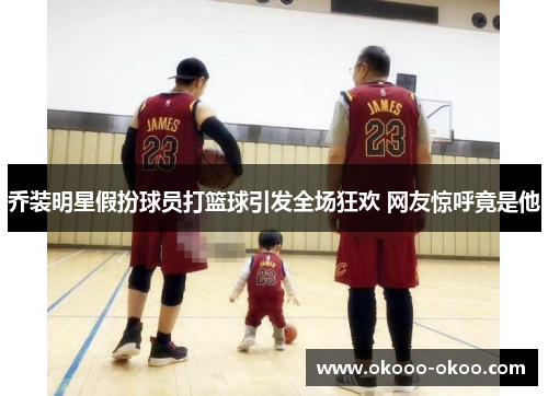 乔装明星假扮球员打篮球引发全场狂欢 网友惊呼竟是他