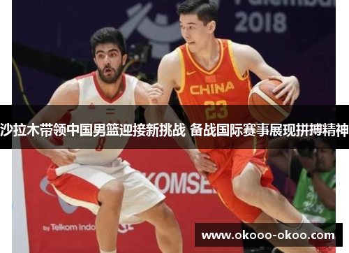沙拉木带领中国男篮迎接新挑战 备战国际赛事展现拼搏精神